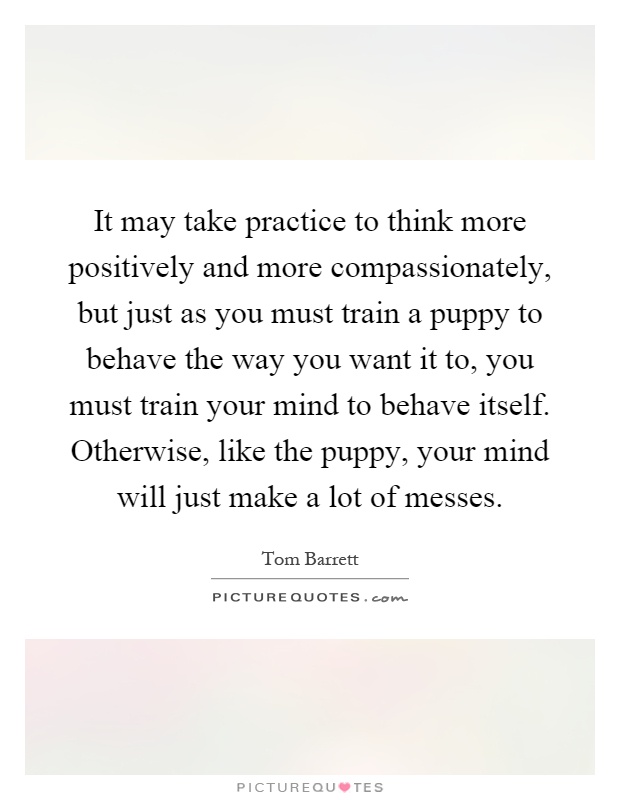 It may take practice to think more positively and more compassionately, but just as you must train a puppy to behave the way you want it to, you must train your mind to behave itself. Otherwise, like the puppy, your mind will just make a lot of messes Picture Quote #1