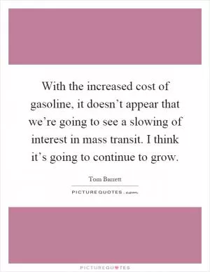 With the increased cost of gasoline, it doesn’t appear that we’re going to see a slowing of interest in mass transit. I think it’s going to continue to grow Picture Quote #1