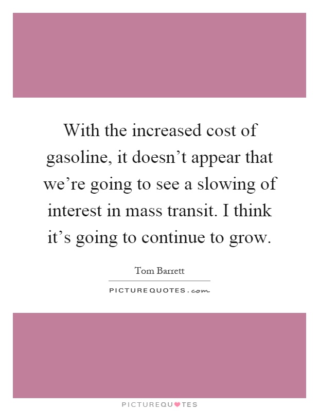 With the increased cost of gasoline, it doesn't appear that we're going to see a slowing of interest in mass transit. I think it's going to continue to grow Picture Quote #1