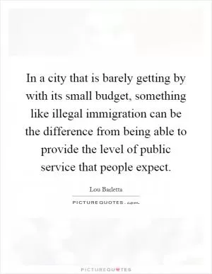In a city that is barely getting by with its small budget, something like illegal immigration can be the difference from being able to provide the level of public service that people expect Picture Quote #1
