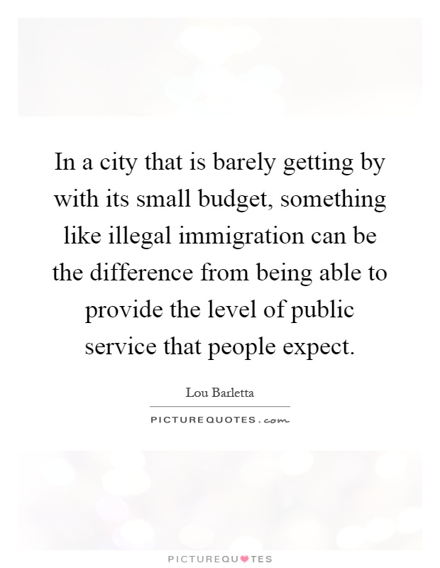 In a city that is barely getting by with its small budget, something like illegal immigration can be the difference from being able to provide the level of public service that people expect Picture Quote #1