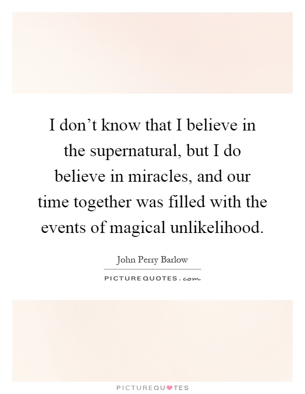 I don't know that I believe in the supernatural, but I do believe in miracles, and our time together was filled with the events of magical unlikelihood Picture Quote #1
