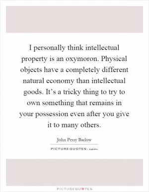 I personally think intellectual property is an oxymoron. Physical objects have a completely different natural economy than intellectual goods. It’s a tricky thing to try to own something that remains in your possession even after you give it to many others Picture Quote #1