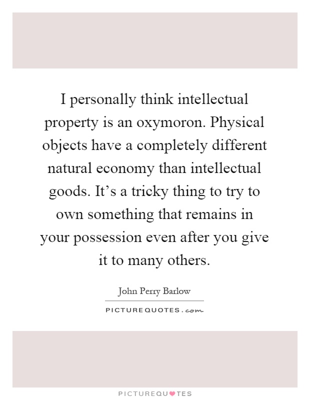 I personally think intellectual property is an oxymoron. Physical objects have a completely different natural economy than intellectual goods. It's a tricky thing to try to own something that remains in your possession even after you give it to many others Picture Quote #1