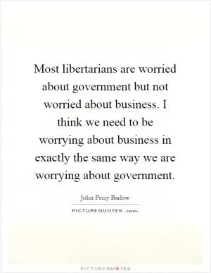 Most libertarians are worried about government but not worried about business. I think we need to be worrying about business in exactly the same way we are worrying about government Picture Quote #1