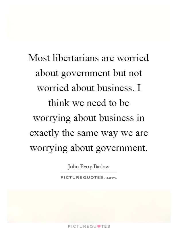 Most libertarians are worried about government but not worried about business. I think we need to be worrying about business in exactly the same way we are worrying about government Picture Quote #1