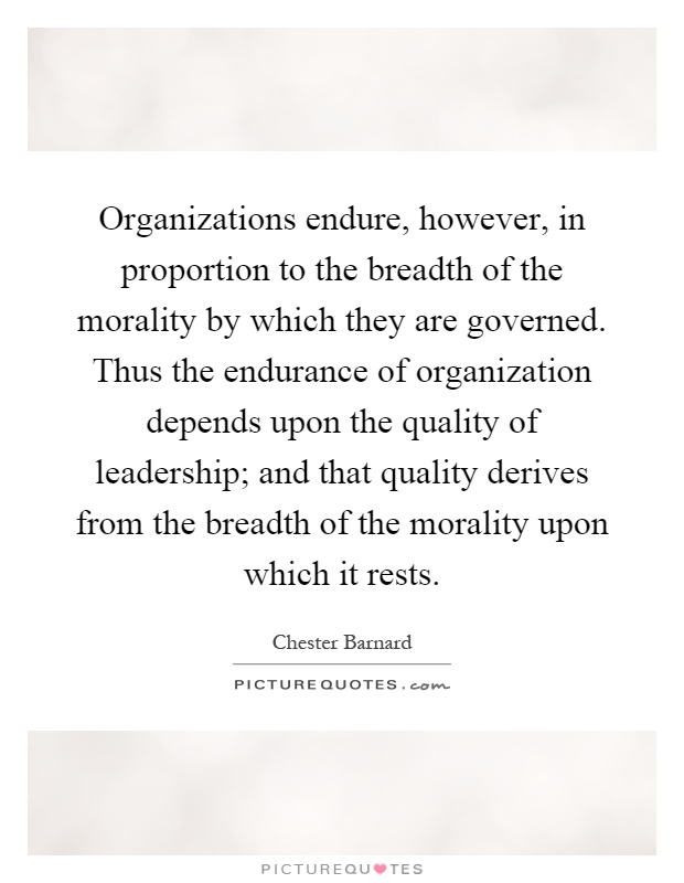 Organizations endure, however, in proportion to the breadth of the morality by which they are governed. Thus the endurance of organization depends upon the quality of leadership; and that quality derives from the breadth of the morality upon which it rests Picture Quote #1