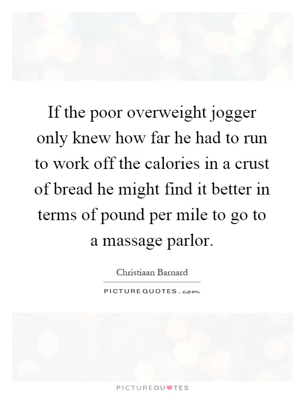 If the poor overweight jogger only knew how far he had to run to work off the calories in a crust of bread he might find it better in terms of pound per mile to go to a massage parlor Picture Quote #1