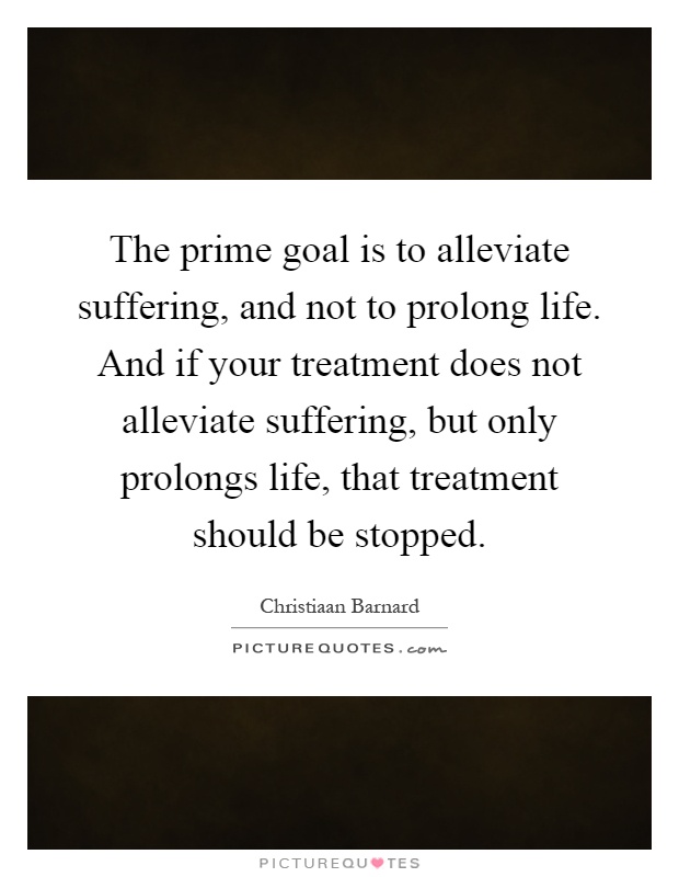 The prime goal is to alleviate suffering, and not to prolong life. And if your treatment does not alleviate suffering, but only prolongs life, that treatment should be stopped Picture Quote #1
