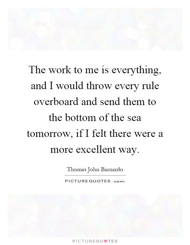 The work to me is everything, and I would throw every rule overboard and send them to the bottom of the sea tomorrow, if I felt there were a more excellent way Picture Quote #1