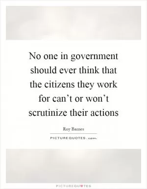 No one in government should ever think that the citizens they work for can’t or won’t scrutinize their actions Picture Quote #1