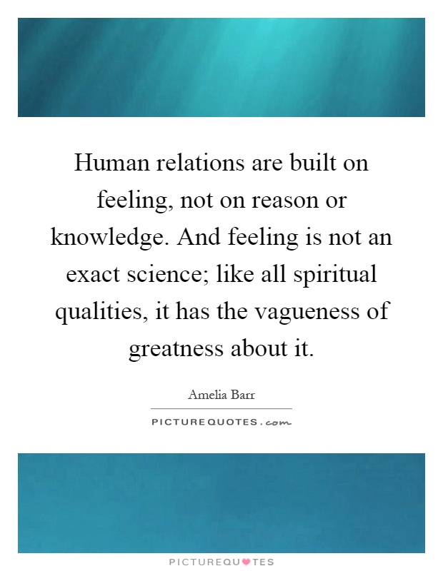 Human relations are built on feeling, not on reason or knowledge. And feeling is not an exact science; like all spiritual qualities, it has the vagueness of greatness about it Picture Quote #1