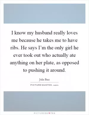 I know my husband really loves me because he takes me to have ribs. He says I’m the only girl he ever took out who actually ate anything on her plate, as opposed to pushing it around Picture Quote #1