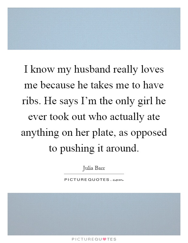 I know my husband really loves me because he takes me to have ribs. He says I'm the only girl he ever took out who actually ate anything on her plate, as opposed to pushing it around Picture Quote #1