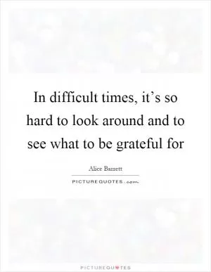 In difficult times, it’s so hard to look around and to see what to be grateful for Picture Quote #1