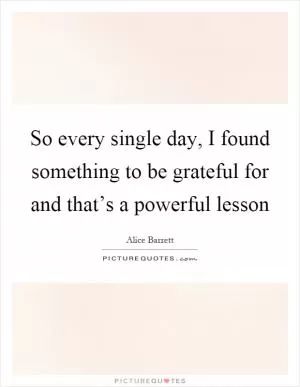 So every single day, I found something to be grateful for and that’s a powerful lesson Picture Quote #1