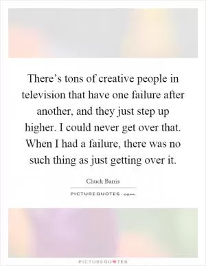 There’s tons of creative people in television that have one failure after another, and they just step up higher. I could never get over that. When I had a failure, there was no such thing as just getting over it Picture Quote #1