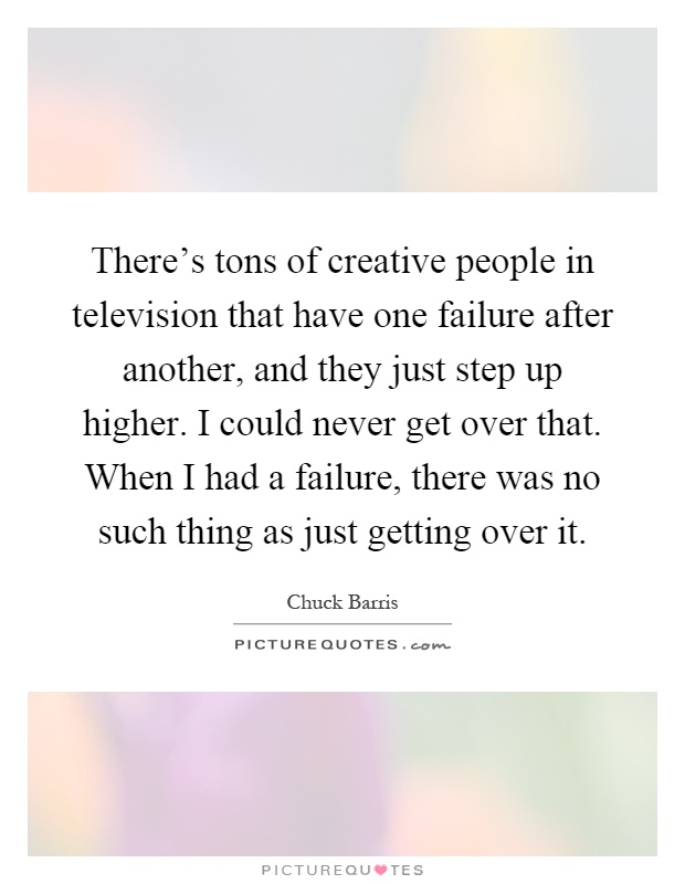 There's tons of creative people in television that have one failure after another, and they just step up higher. I could never get over that. When I had a failure, there was no such thing as just getting over it Picture Quote #1