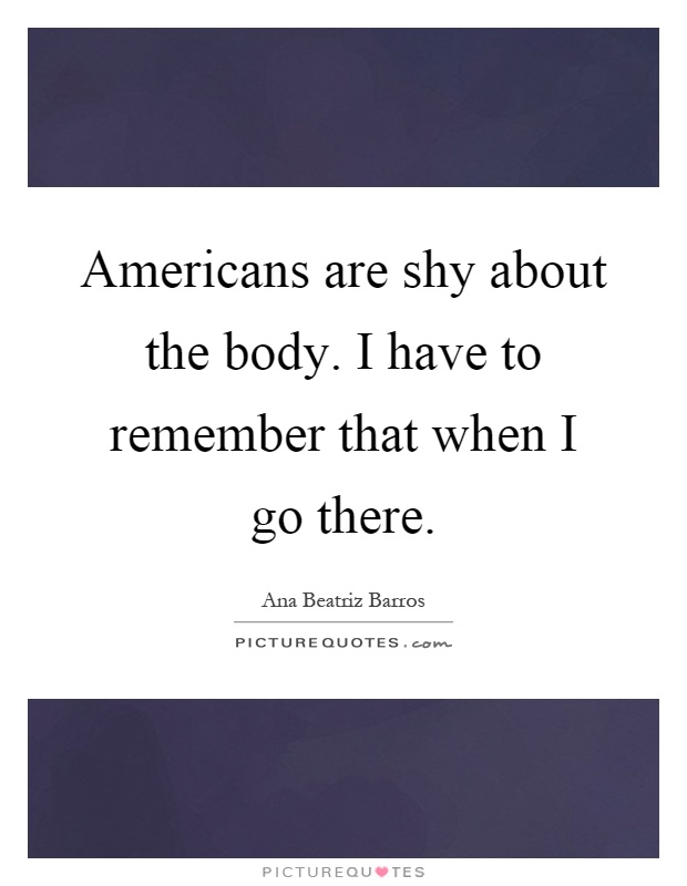 Americans are shy about the body. I have to remember that when I go there Picture Quote #1
