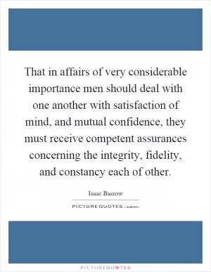 That in affairs of very considerable importance men should deal with one another with satisfaction of mind, and mutual confidence, they must receive competent assurances concerning the integrity, fidelity, and constancy each of other Picture Quote #1