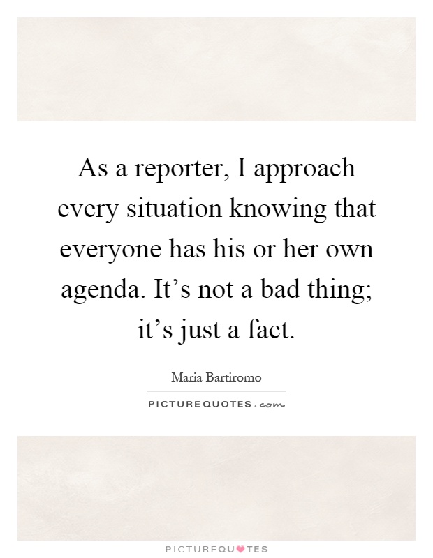 As a reporter, I approach every situation knowing that everyone has his or her own agenda. It's not a bad thing; it's just a fact Picture Quote #1