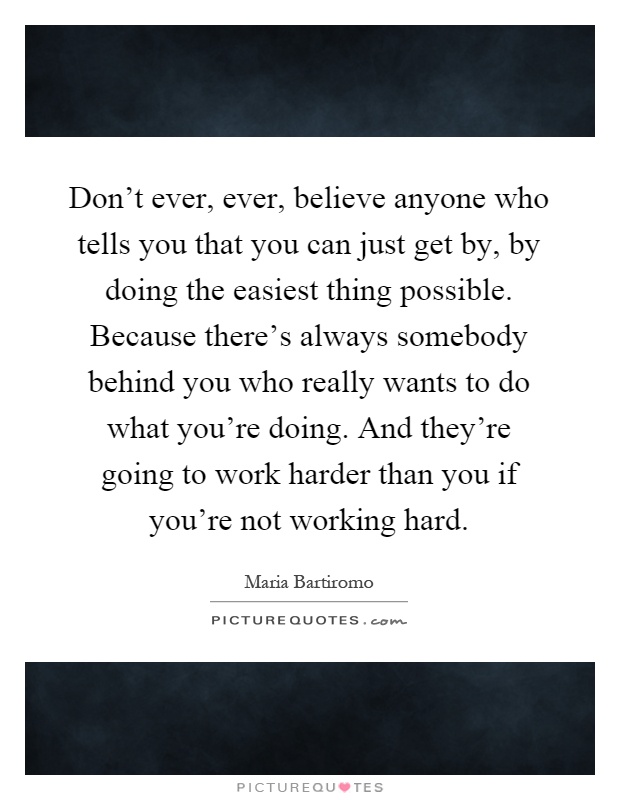 Don't ever, ever, believe anyone who tells you that you can just get by, by doing the easiest thing possible. Because there's always somebody behind you who really wants to do what you're doing. And they're going to work harder than you if you're not working hard Picture Quote #1