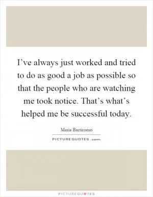 I’ve always just worked and tried to do as good a job as possible so that the people who are watching me took notice. That’s what’s helped me be successful today Picture Quote #1