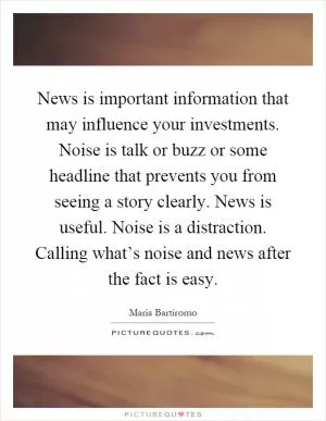 News is important information that may influence your investments. Noise is talk or buzz or some headline that prevents you from seeing a story clearly. News is useful. Noise is a distraction. Calling what’s noise and news after the fact is easy Picture Quote #1