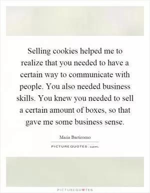 Selling cookies helped me to realize that you needed to have a certain way to communicate with people. You also needed business skills. You knew you needed to sell a certain amount of boxes, so that gave me some business sense Picture Quote #1
