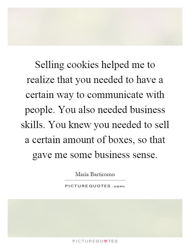 Selling cookies helped me to realize that you needed to have a certain way to communicate with people. You also needed business skills. You knew you needed to sell a certain amount of boxes, so that gave me some business sense Picture Quote #1