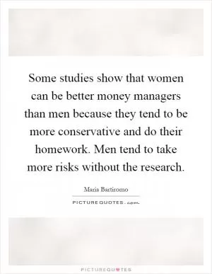 Some studies show that women can be better money managers than men because they tend to be more conservative and do their homework. Men tend to take more risks without the research Picture Quote #1