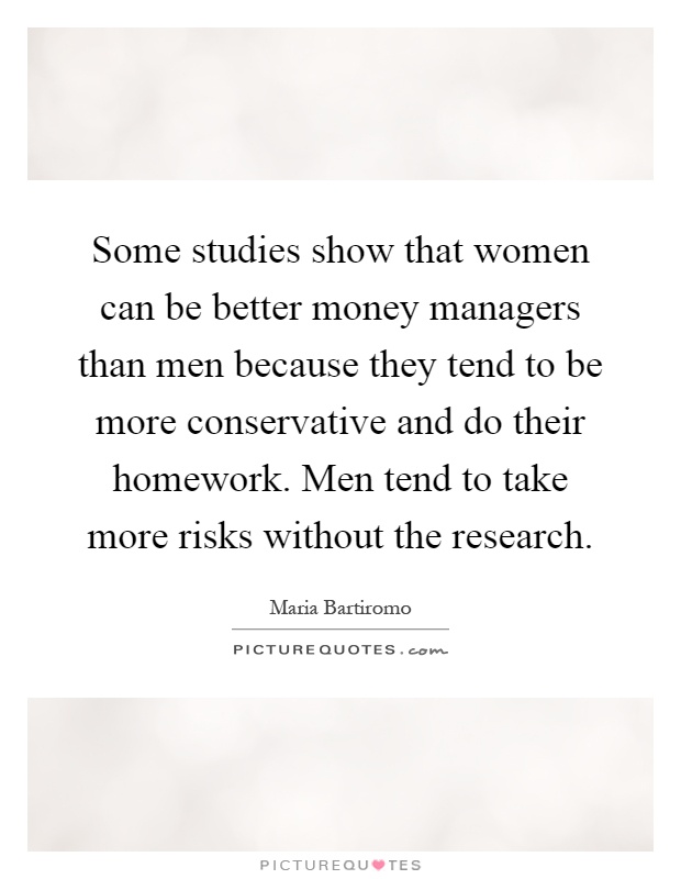 Some studies show that women can be better money managers than men because they tend to be more conservative and do their homework. Men tend to take more risks without the research Picture Quote #1