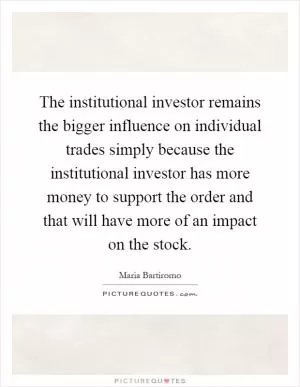 The institutional investor remains the bigger influence on individual trades simply because the institutional investor has more money to support the order and that will have more of an impact on the stock Picture Quote #1