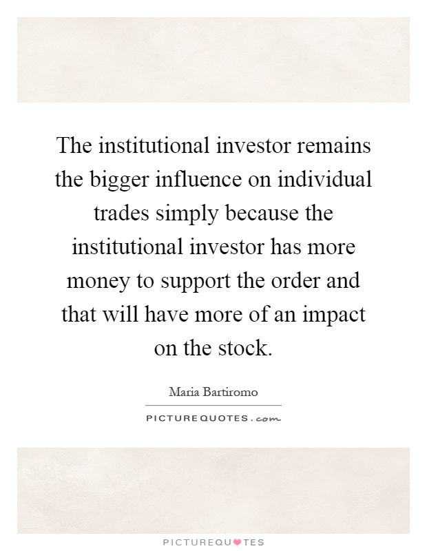 The institutional investor remains the bigger influence on individual trades simply because the institutional investor has more money to support the order and that will have more of an impact on the stock Picture Quote #1