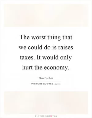 The worst thing that we could do is raises taxes. It would only hurt the economy Picture Quote #1