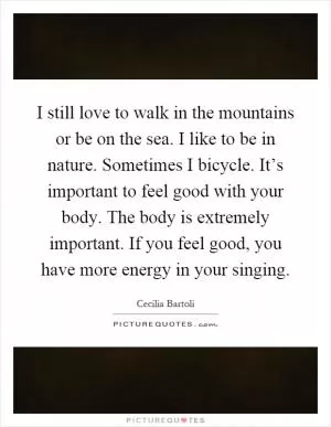 I still love to walk in the mountains or be on the sea. I like to be in nature. Sometimes I bicycle. It’s important to feel good with your body. The body is extremely important. If you feel good, you have more energy in your singing Picture Quote #1