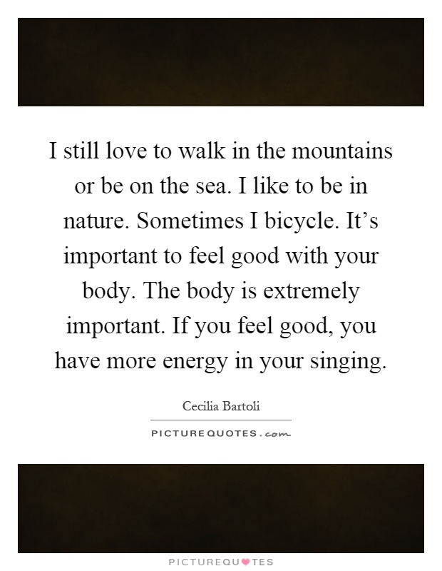I still love to walk in the mountains or be on the sea. I like to be in nature. Sometimes I bicycle. It's important to feel good with your body. The body is extremely important. If you feel good, you have more energy in your singing Picture Quote #1