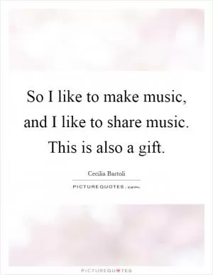 So I like to make music, and I like to share music. This is also a gift Picture Quote #1