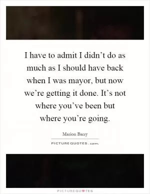 I have to admit I didn’t do as much as I should have back when I was mayor, but now we’re getting it done. It’s not where you’ve been but where you’re going Picture Quote #1