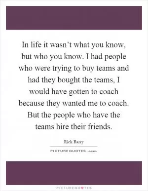 In life it wasn’t what you know, but who you know. I had people who were trying to buy teams and had they bought the teams, I would have gotten to coach because they wanted me to coach. But the people who have the teams hire their friends Picture Quote #1