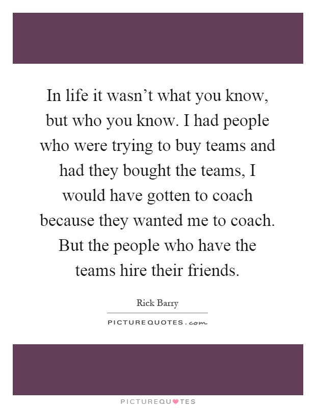 In life it wasn't what you know, but who you know. I had people who were trying to buy teams and had they bought the teams, I would have gotten to coach because they wanted me to coach. But the people who have the teams hire their friends Picture Quote #1