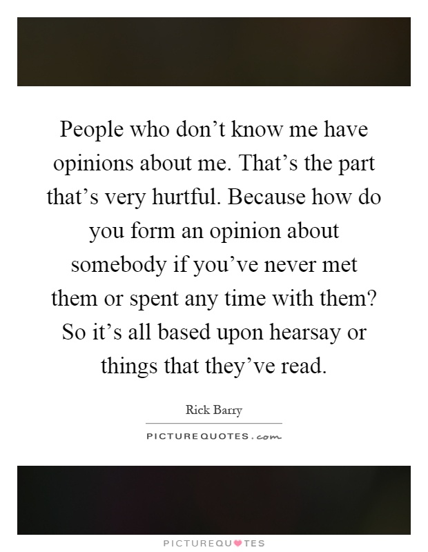 People who don't know me have opinions about me. That's the part that's very hurtful. Because how do you form an opinion about somebody if you've never met them or spent any time with them? So it's all based upon hearsay or things that they've read Picture Quote #1