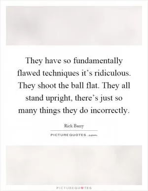 They have so fundamentally flawed techniques it’s ridiculous. They shoot the ball flat. They all stand upright, there’s just so many things they do incorrectly Picture Quote #1