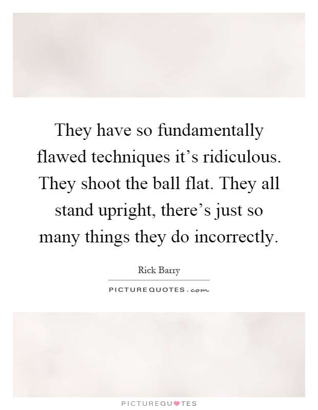 They have so fundamentally flawed techniques it's ridiculous. They shoot the ball flat. They all stand upright, there's just so many things they do incorrectly Picture Quote #1