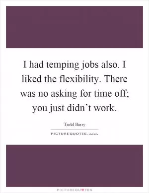 I had temping jobs also. I liked the flexibility. There was no asking for time off; you just didn’t work Picture Quote #1