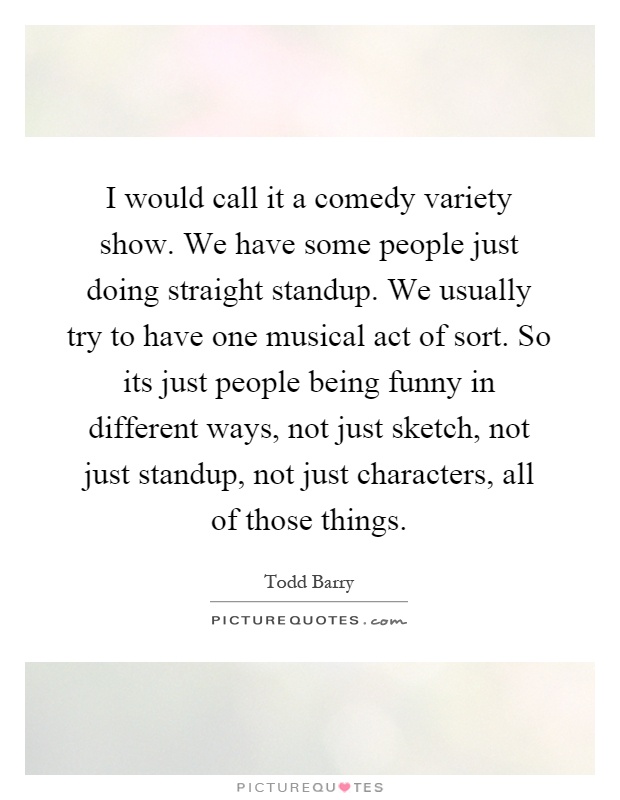 I would call it a comedy variety show. We have some people just doing straight standup. We usually try to have one musical act of sort. So its just people being funny in different ways, not just sketch, not just standup, not just characters, all of those things Picture Quote #1
