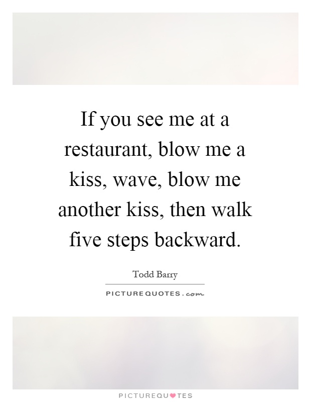If you see me at a restaurant, blow me a kiss, wave, blow me another kiss, then walk five steps backward Picture Quote #1