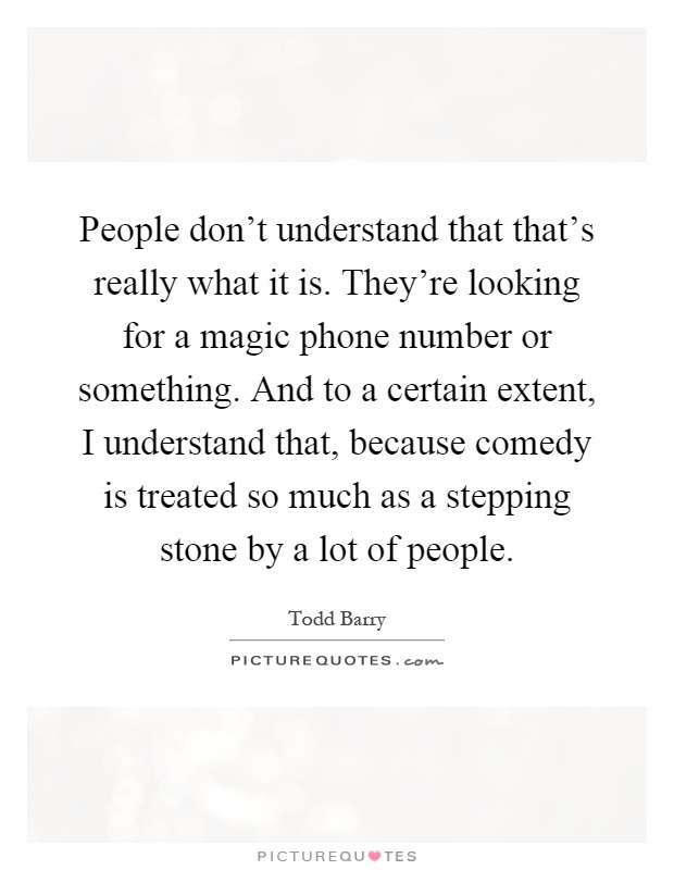 People don't understand that that's really what it is. They're looking for a magic phone number or something. And to a certain extent, I understand that, because comedy is treated so much as a stepping stone by a lot of people Picture Quote #1