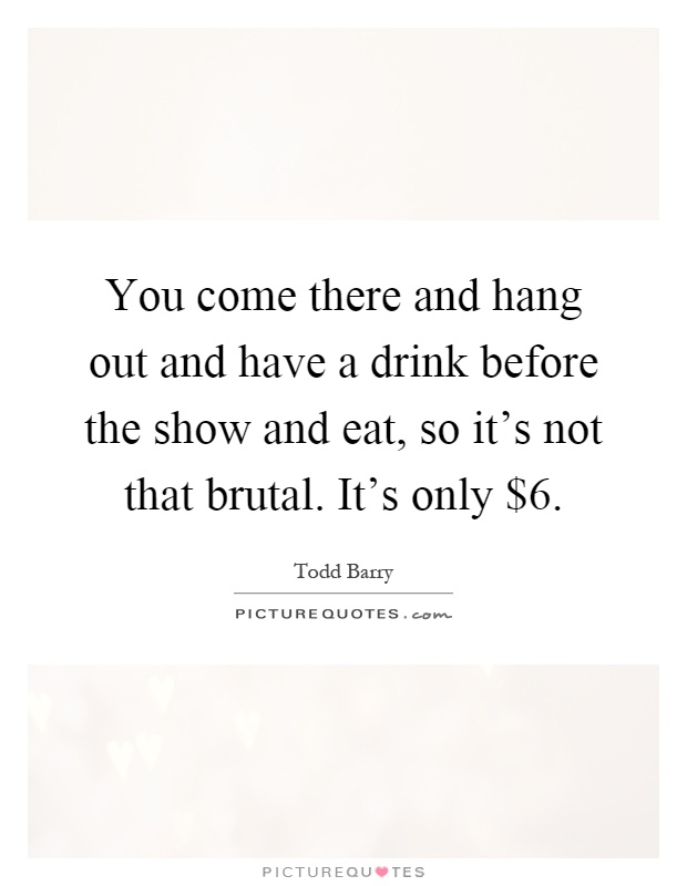 You come there and hang out and have a drink before the show and eat, so it's not that brutal. It's only $6 Picture Quote #1