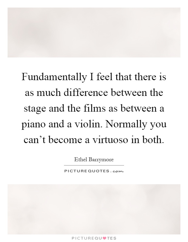 Fundamentally I feel that there is as much difference between the stage and the films as between a piano and a violin. Normally you can't become a virtuoso in both Picture Quote #1